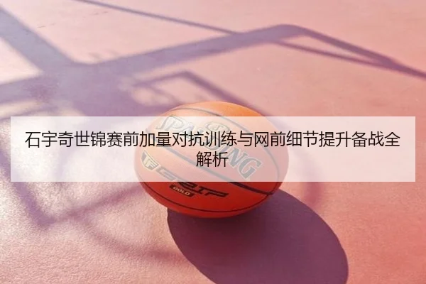石宇奇世锦赛前加量对抗训练与网前细节提升备战全解析