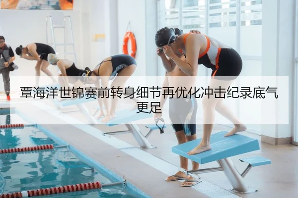 覃海洋世锦赛前转身细节再优化冲击纪录底气更足